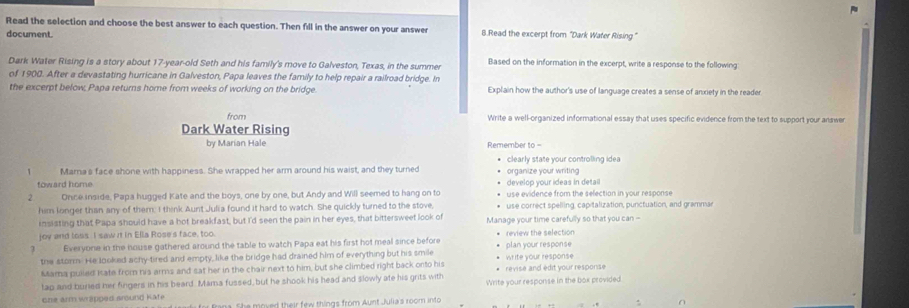 Read the selection and choose the best answer to each question. Then fill in the answer on your answer 8.Read the excerpt from “Dark Water Rising” 
document. 
Dark Water Rising is a story about 17-year -old Seth and his family's move to Galveston, Texas, in the summer Based on the information in the excerpt, write a response to the following 
of 1900. After a devastating hurricane in Galveston, Papa leaves the family to help repair a railroad bridge. In 
the excerpt below, Papa returns home from weeks of working on the bridge. Explain how the author's use of language creates a sense of anxiety in the reader 
from Write a well-organized informational essay that uses specific evidence from the text to support your answer 
Dark Water Rising 
by Marian Hale Remember to = 
clearly state your controlling idea 
1 Mama's face shone with happiness. She wrapped her arm around his waist, and they turned organize your writing 
toward home develop your ideas in detail 
. Once inside, Papa hugged Kate and the boys, one by one, but Andy and Will seemed to hang on to use evidence from the selection in your response 
him longer than any of them; I think Aunt Julia found it hard to watch. She quickly turned to the stove, use correct spelling, capitalization, punctuation, and gramman 
insisting that Papa should have a hot breakfast, but I'd seen the pain in her eyes, that bittersweet look of 
joy and toss. I saw it in Ella Rose's face, too. Manage your time carefully so that you can - 
3 Everyone in the house gathered around the table to watch Papa eat his first hot meal since before plan your response review the selection 
the storm. He looked achy-tired and empty, like the bridge had drained him of everything but his smile 
Mama pulied Kate from his arms and sat her in the chair next to him, but she climbed right back onto his * revise and édit your response write your response 
tap and buried her fingers in his beard. Mama fussed, but he shook his head and slowly ate his grits with Write your response in the bax provided. 
Gne arm wrapped sround Kate fasa. She moved their few things from Aunt Julia's room into