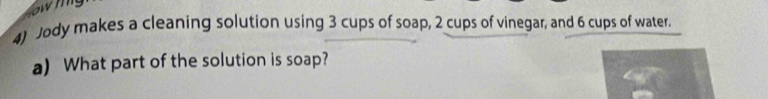 Jody makes a cleaning solution using 3 cups of soap, 2 cups of vinegar, and 6 cups of water. 
a) What part of the solution is soap?