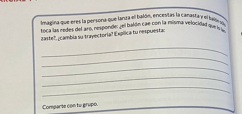 Imagina que eres la persona que lanza el balón, encestas la canasta y el balón sólo 
toca las redes del aro, responde: ¿el balón cae con la misma velocidad que lo lan 
zaste?, ¿cambia su trayectoria? Explica tu respuesta: 
_ 
_ 
_ 
_ 
_ 
Comparte con tu grupo.