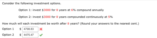 Consider the following investment options. 
Option 1: invest $3000 for 8 years at 6% compound annually 
Option 2: invest $3000 for 8 years compounded continuously at 5%
How much will each investment be worth after 8 years? (Round your answers to the nearest cent.) 
Option 1 $ 4798.83 x 
Option 2 $ 4475.47