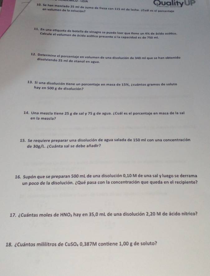 QualityUP 
10. Se han mezciado 25 mi de zumo de fresa con 115 mi de leche. ¿Cuál es el porcentaje 
en volumen de la solución? 
11. En una etiqueta de botella de vinagre se puede leer que tiene un 4% de ácido acético. 
Calcule el volumen de ácido acético presente si la capacidad es de 750 ml. 
12. Determine el porcentaje en volumen de una disolución de 340 ml que se han obtenido 
disolviendo 25 mí de etanol en agua. 
13. Si una disolución tiene un porcentaje en masa de 15%, ¿cuántos gramos de soluto 
hay en 500 g de disolución? 
14. Una mezcla tiene 25 g de sal y 75 g de agua. ¿Cuál es el porcentaje en masa de la sal 
en la mezcla? 
15. Se requiere preparar una disolución de agua salada de 150 ml con una concentración 
de 30g/L. ¿Cuánta sal se debe añadir? 
16. Supón que se preparan 500 mL de una disolución 0,10 M de una sal y luego se derrama 
un poco de la disolución. ¿Qué pasa con la concentración que queda en el recipiente? 
17. ¿Cuántas moles de HNO₃ hay en 35,0 mL de una disolución 2,20 M de ácido nítrico? 
18. ¿Cuántos mililitros de CuSO₄ 0,387M contiene 1,00 g de soluto?