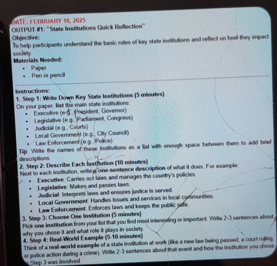 DATE: FEBRUARY 18, 2025 
OUTPUT #1: ''State Institutions Quick Reflection' 
Objective: 
To help participants understand the basic roles of key state institutions and reflect on how they impact 
society 
Materials Needed: 
Paper 
Pen or pencil 
Instructions: 
1. Step 1: Write Down Key State Institutions (5 minutes) 
On your paper, list the main state institutions: 
Executive (e.g., President, Governor) 
Legislative (e.g. Parliament, Congress) 
Judicial (e.g., Courts) 
Local Government (e.g., City Council) 
Law Enforcement (e.g., Police) 
Tip: Write the names of these institutions as a list with enough space between them to add brief 
descriptions 
2. Step 2 : Describe Each Institution (10 minutes) 
Next to each institution, write a one-sentence description of what it does. For example: 
Executive: Carries out laws and manages the country's policies. 
Legislative: Makes and passes laws. 
Judicial: Interprets laws and ensures justice is served. 
Local Government: Handles issues and services in local communities. 
Law Enforcement: Enforces laws and keeps the public safe. 
3. Step 3: Choose One Institution (5 minutes) 
Pick one institution from your list that you find most interesting or important. Write 2-3 sentences about 
why you chose it and what role it plays in society. 
4. Step 4: Real-World Example (5-10 minutes) 
Think of a real-world example of a state institution at work (like a new law being passed, a court rujing. 
or police action during a crime). Write 2-3 sentences about that event and how the institution you chose 
Step 3 was involved.