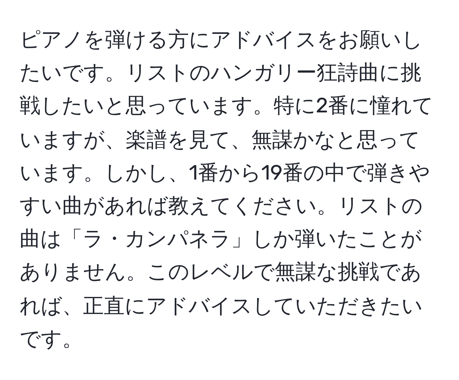 ピアノを弾ける方にアドバイスをお願いしたいです。リストのハンガリー狂詩曲に挑戦したいと思っています。特に2番に憧れていますが、楽譜を見て、無謀かなと思っています。しかし、1番から19番の中で弾きやすい曲があれば教えてください。リストの曲は「ラ・カンパネラ」しか弾いたことがありません。このレベルで無謀な挑戦であれば、正直にアドバイスしていただきたいです。