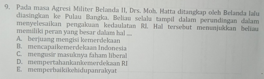 Pada masa Agresi Militer Belanda II, Drs. Moh. Hatta ditangkap oleh Belanda lalu
diasingkan ke Pulau Bangka. Beliau selalu tampil dalam perundingan dalam
menyelesaikan pengakuan kedaulatan RI. Hal tersebut menunjukkan beliau
memiliki peran yang besar dalam hal ....
A. berjuang mengisi kemerdekaan
B. mencapaikemerdekaan Indonesia
C. mengusir masuknya faham liberal
D. mempertahankankemerdekaan RI
E. memperbaikikehidupanrakyat