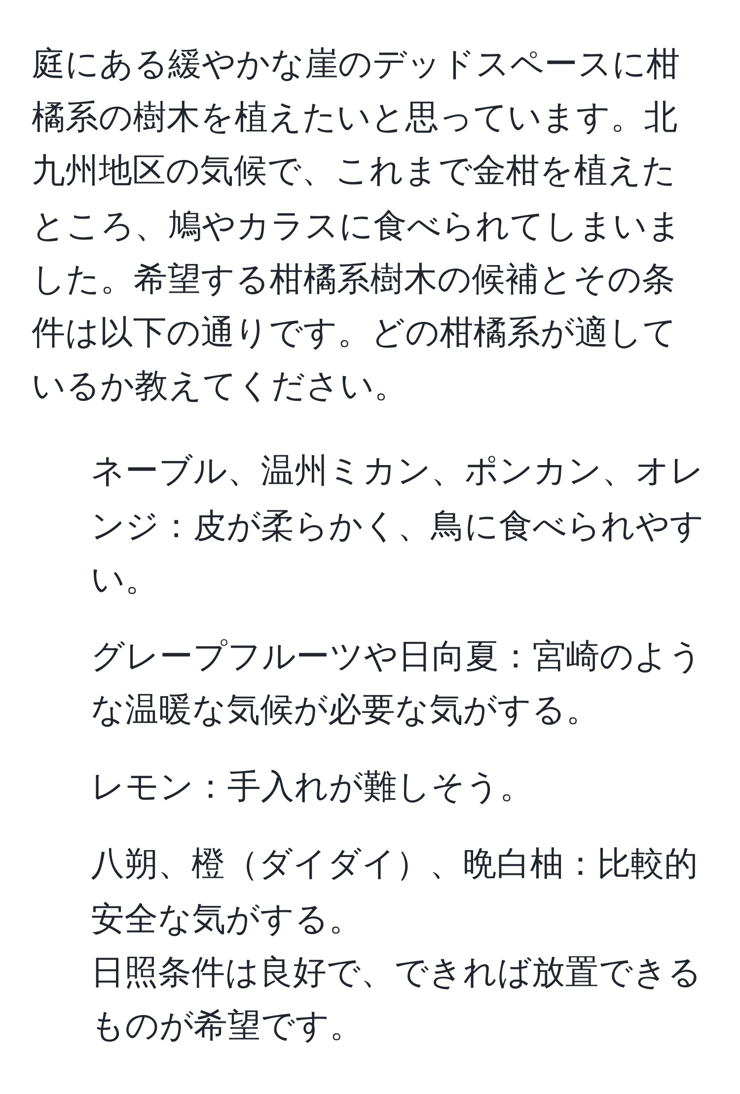 庭にある緩やかな崖のデッドスペースに柑橘系の樹木を植えたいと思っています。北九州地区の気候で、これまで金柑を植えたところ、鳩やカラスに食べられてしまいました。希望する柑橘系樹木の候補とその条件は以下の通りです。どの柑橘系が適しているか教えてください。
1. ネーブル、温州ミカン、ポンカン、オレンジ：皮が柔らかく、鳥に食べられやすい。
2. グレープフルーツや日向夏：宮崎のような温暖な気候が必要な気がする。
3. レモン：手入れが難しそう。
4. 八朔、橙ダイダイ、晩白柚：比較的安全な気がする。
日照条件は良好で、できれば放置できるものが希望です。