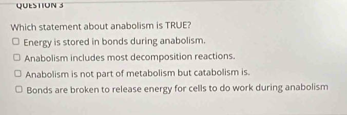 Which statement about anabolism is TRUE?
Energy is stored in bonds during anabolism.
Anabolism includes most decomposition reactions.
Anabolism is not part of metabolism but catabolism is.
Bonds are broken to release energy for cells to do work during anabolism