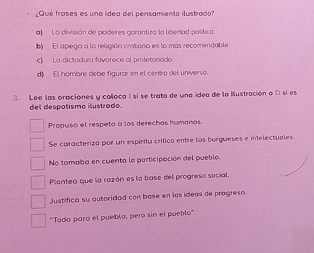 ¿Qué frases es una idea del pensamiento ilustrado?
a) La división de poderes garantiza la libertad política.
b) El apego a la religión cristiana es lo más recomendable.
c) La dictadura favorece al proletariado.
d) El hombre debe figurar en el centro del universo.
3. Lee las oraciones y coloca I si se trata de una idea de la Ilustración o D si es
del despotismo ilustrado.
Propuso el respeto a los derechos humanos.
Se caracteriza por un espíritu crítico entre los burgueses e intelectuales.
No tomaba en cuenta la participación del pueblo.
Plantea que la razón es la base del progreso social.
Justifica su autoridad con base en las ideas de progreso.
“Todo para el pueblo, pero sin el pueblo”.