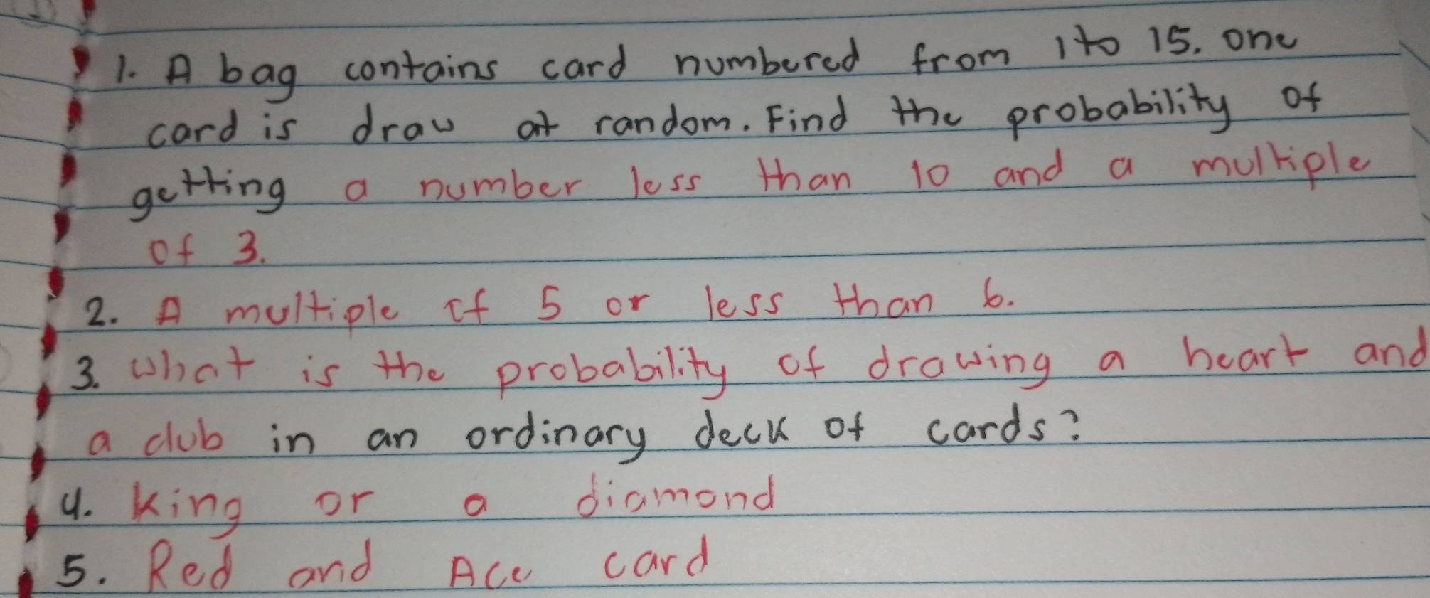 A bag contains card numbered from 1t0 15. one 
card is draw ot random. Find the probability of 
getting a number less than 10 and a mulkiple 
of 3. 
2. A multiple of 5 or less than 6. 
3. what is the probability of drawing a heart and 
a club in an ordinary deck of cards? 
9. king or a diamond 
5. Red and Ace card