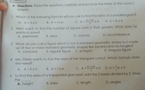 Directlons: Read the questions carefully and encircle the letter of the correct
answer.
l.   Which of the following formula will you use to find the area of a parallelogram?
A、 A=S* S B. A=1* W c. A= (ln 1+62)/2 * h D. A=b* h
2.  Allen wants to find the number of sauare units in their garden. What does he
wants to solve?
A. perimeter B. area C. volume D. circumference
3.  What do you call a figure which is not a standard geometric shape but made
up of two or more standard geometric shapes like squares and rectangles?
A, concave B. regular figure    C. polygon D. Irregular figure
f.  Mrs. Prieto wants to find the area of her triangular cutout. Which formula does
she need?
A, A=S* S B. A=1* W c. A= (b1+52)/2 x h D. A= 1/2 b* h
5.  To find the area of a trapezoidal glass pad, add the 2 bases divided by 2 times
the . D. angles
A, height B. sides C. length