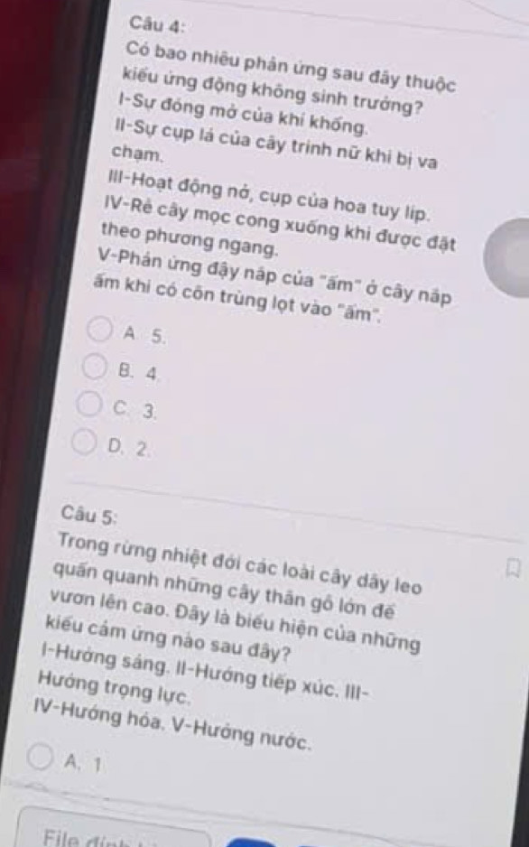 Có bao nhiêu phản ứng sau đây thuộc
kiểu ứng động không sinh trưởng?
I-Sự đóng mở của khí khống.
II-Sự cụp lá của cây trịnh nữ khi bị va
chạm.
III-Hoạt động nở, cụp của hoa tuy líp.
IV-Rẻ cây mọc cong xuống khi được đặt
theo phương ngang.
V-Phản ứng đậy nập của "ấm" ở cây nập
ấm khi có côn trùng lọt vào ''ấm''.
A 5.
B. 4
C. 3.
D. 2.
Câu 5:
Trong rừng nhiệt đới các loài cây dây leo
quấn quanh những cây thân gỗ lớn đế
vươn lên cao. Đây là biểu hiện của những
kiểu cảm ứng nào sau đây?
I-Hướng sáng. II-Hướng tiếp xúc. III-
Hướng trọng lực.
IV-Hướng hóa. V-Hướng nước.
A. 1