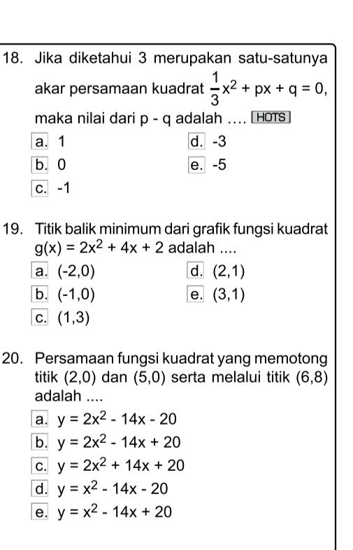 Jika diketahui 3 merupakan satu-satunya
akar persamaan kuadrat  1/3 x^2+px+q=0, 
maka nilai dari p-q adalah .... HOTS
a. 1 d. -3
b. 0 e. -5
c. -1
19. Titik balik minimum dari grafik fungsi kuadrat
g(x)=2x^2+4x+2 adalah_
a. (-2,0) d. (2,1)
b. (-1,0) (3,1)
e.
C. (1,3)
20. Persamaan fungsi kuadrat yang memotong
titik (2,0) dan (5,0) serta melalui titik (6,8)
adalah ....
a. y=2x^2-14x-20
b. y=2x^2-14x+20
C. y=2x^2+14x+20
d. y=x^2-14x-20
e. y=x^2-14x+20