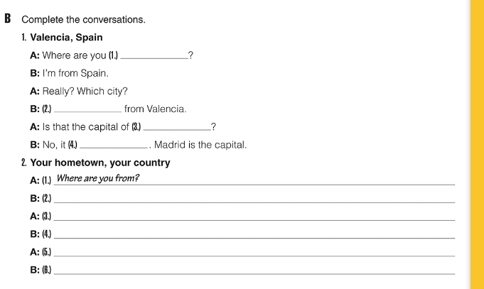 Complete the conversations. 
1. Valencia, Spain 
A: Where are you (1.) _? 
B: I'm from Spain. 
A: Really? Which city? 
B: (2.)_ from Valencia. 
A: Is that the capital of (3.) _? 
B: No, it (4.)_ . Madrid is the capital. 
2. Your hometown, your country 
A: (1.) Where are you from?_ 
B: (2.)_ 
A: (3.)_ 
B: (4.)_ 
A: (5.)_ 
B: (6.)_