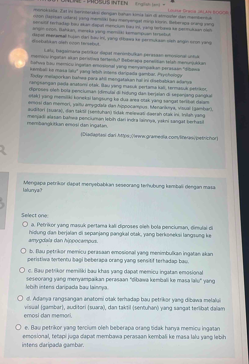 NLINE - PROSUS INTEN English (en)
Louise Gracia JALAN BOGOR
monoksida. Zat ini berinteraksi dengan bahan kimia lain di atmosfer dan membentuk
ozon (lapisan udara) yang memiliki bau menyengat mirip klorin. Beberapa orang yang
sensitif terhadap bau akan dapat mencium bau ini, yang terbawa ke permukaan oleh
angin ozon. Bahkan, mereka yang memiliki kemampuan tersebut
dapat meramal hujan dari bau ini, yang dibawa ke permukaan oleh angin ozon yang
disebabkan oleh ozon tersebut.
Lalu, bagaimana petrikor dapat menimbulkan perasaan emosional untuk
memicu ingatan akan peristiwa tertentu? Beberapa penelitian telah menunjukkan
bahwa bau memicu ingatan emosional yang menyampaikan perasaan “dibawa
kembali ke masa lalu" yang lebih intens daripada gambar. Psychology
Today melaporkan bahwa para ahli mengatakan hal ini disebabkan adanya
rangsangan pada anatomi otak. Bau yang masuk pertama kali, termasuk petrikor,
diproses oleh bola penciuman (dimulai di hidung dan berjalan di sepanjang pangkal
otak) yang memiliki koneksi langsung ke dua area otak yang sangat terlibat dalam
emosi dan memori, yaitu amygdala dan hippocampus. Menariknya, visual (gambar),
auditori (suara), dan taktil (sentuhan) tidak melewati daerah otak ini. Inilah yang
menjadi alasan bahwa penciuman lebih dari indra lainnya, yakni sangat berhasil
membangkitkan emosi dan ingatan.
(Diadaptasi dari https://www.gramedia.com/literasi/petrichor)
Mengapa petrikor dapat menyebabkan seseorang terhubung kembali dengan masa
lalunya?
Select one:
a. Petrikor yang masuk pertama kali diproses oleh bola penciuman, dimulai di
hidung dan berjalan di sepanjang pangkal otak, yang berkoneksi langsung ke
amygdala dan hippocampus.
b. Bau petrikor memicu perasaan emosional yang menimbulkan ingatan akan
peristiwa tertentu bagi beberapa orang yang sensitif terhadap bau.
c. Bau petrikor memiliki bau khas yang dapat memicu ingatan emosional
seseorang yang menyampaikan perasaan “dibawa kembali ke masa lalu” yang
lebih intens daripada bau lainnya.
d. Adanya rangsangan anatomi otak terhadap bau petrikor yang dibawa melalui
visual (gambar), auditori (suara), dan taktil (sentuhan) yang sangat terlibat dalam
emosi dan memori.
e. Bau petrikor yang tercium oleh beberapa orang tidak hanya memicu ingatan
emosional, tetapi juga dapat membawa perasaan kembali ke masa lalu yang lebih
intens daripada gambar.