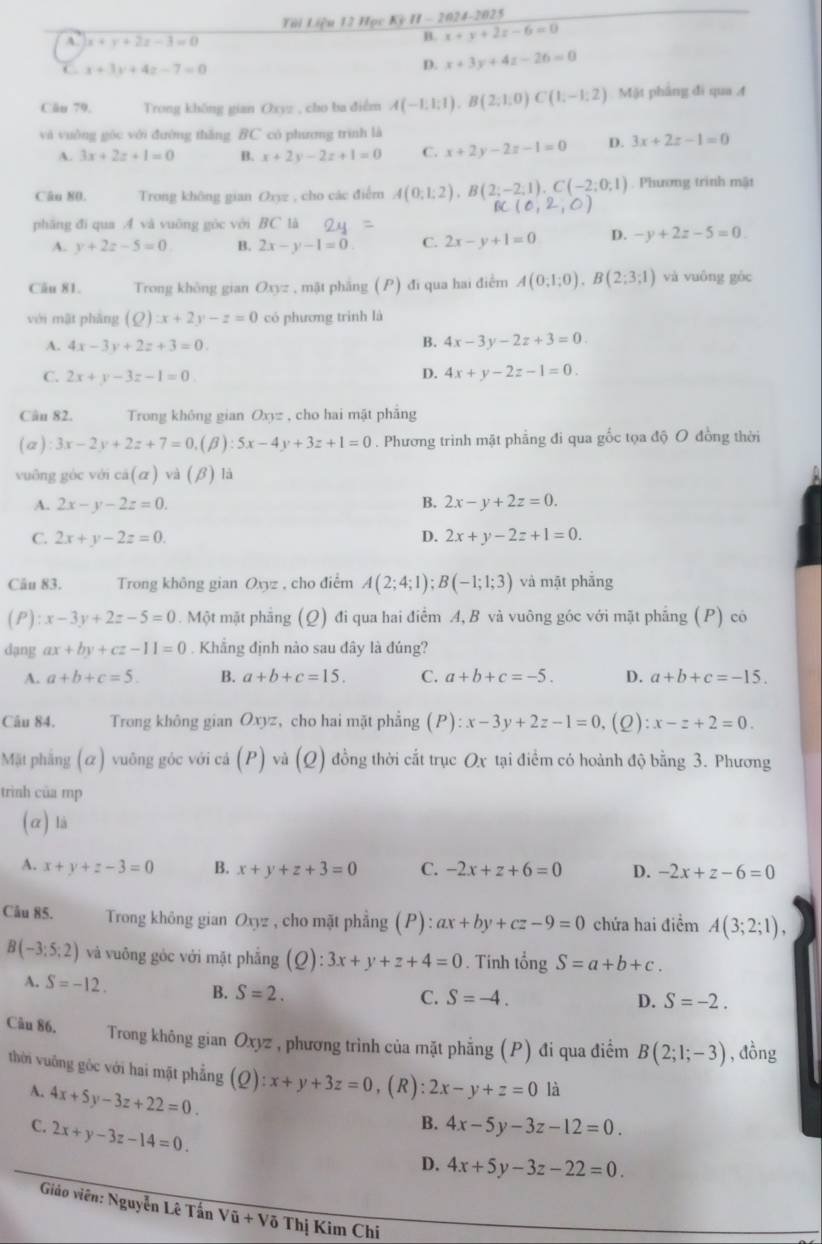 Tới Liệu 12 Học Kỳ H - 2024-2025
A x+y+2z-3=0
B. x+y+2z-6=0 . x+3y+4z-7=0
D. x+3y+4z-26=0
Căn 79,  Trong không gian Oxyz , cho ba điểm A(-1,1;1),B(2;1;0)C(1;-1;2) Mật phẳng đi qua 4
và vuởng góc với đường thăng BC có phương trình là
A. 3x+2z+1=0 B. x+2y-2z+1=0 C. x+2y-2z-1=0 D. 3x+2z-1=0
Câu 80.  Trong không gian Oxyz , cho các điểm A(0;1;2),B(2;-2;1),C(-2;0;1). Phương trình mật
B (0,2,0)
phāng đí qua A và vuōng góc với BC tà
A. y+2z-5=0 B. 2x-y-1=0 C. 2x-y+1=0 D. -y+2z-5=0
Câu 81. Trong không gian Oxyz , mặt phẳng (P) đi qua hai điểm A(0;1;0),B(2;3;1) và vuông gòc
véi mật phāng (Q):x+2y-z=0 có phương trinh là
A. 4x-3y+2z+3=0.
B. 4x-3y-2z+3=0.
C. 2x+y-3z-1=0
D. 4x+y-2z-1=0.
Cân 82. Trong không gian Oxyz , cho hai mặt phảng
(a ) :3x-2y+2z+7=0,(beta ):5x-4y+3z+1=0. Phương trình mặt phẳng đi qua gốc tọa độ O đồng thời
vuông gòc với cá (alpha ) và (B ) là
A. 2x-y-2z=0. B. 2x-y+2z=0.
C. 2x+y-2z=0. D. 2x+y-2z+1=0.
Câu 83. Trong không gian Oxyz , cho điểm A(2;4;1);B(-1;1;3) và mặt phẳng
(P) :x-3y+2z-5=0. Một mặt phẳng (Q) đi qua hai điểm A, B và vuông góc với mặt phẳng (P) có
dạng ax+by+cz-11=0. Khẳng định nào sau đây là đúng?
A. a+b+c=5. B. a+b+c=15. C. a+b+c=-5. D. a+b+c=-15.
Câu 84. Trong không gian Oxyz， cho hai mặt phẳng (P):x-3y+2z-1=0, (2) x-z+2=0.
Mặt phẳng (α) vuông góc với cả (P) và (Q) đồng thời cắt trục Ox tại điểm có hoành độ bằng 3. Phương
trình của mp
(α) là
A. x+y+z-3=0 B. x+y+z+3=0 C. -2x+z+6=0 D. -2x+z-6=0
Câu 85.  Trong không gian Oxyz , cho mặt phẳng (P):ax+by+cz-9=0 chứa hai điểm A(3;2;1),
B(-3:5:2) và vuông góc với mặt phẫng (Q):3x+y+z+4=0. Tinh tongS=a+b+c.
A. S=-12. B. S=2.
C. S=-4. D. S=-2.
Câu 86.  Trong không gian Oxyz , phương trình của mặt phẳng (P) đi qua điểm B(2;1;-3) , đồng
thời vuông góc với hai mặt phẳng (0 ):x+y+3z=0 ,(R): 2x-y+z=0 là
A. 4x+5y-3z+22=0.
C. 2x+y-3z-14=0.
B. 4x-5y-3z-12=0.
D. 4x+5y-3z-22=0.
Giáo viên: Nguyễn Lê Tấn Voverline u+Voverline o Thị Kim Chi