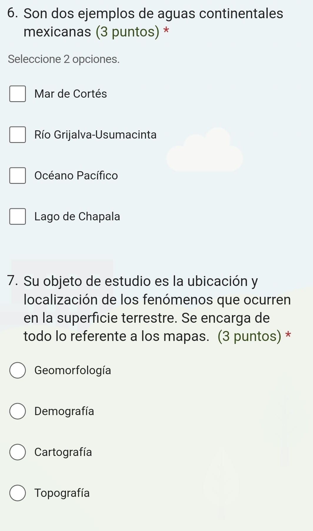 Son dos ejemplos de aguas continentales
mexicanas (3 puntos) *
Seleccione 2 opciones.
Mar de Cortés
Río Grijalva-Usumacinta
Océano Pacífico
Lago de Chapala
7. Su objeto de estudio es la ubicación y
localización de los fenómenos que ocurren
en la superficie terrestre. Se encarga de
todo lo referente a los mapas. (3 puntos) *
Geomorfología
Demografía
Cartografía
Topografía