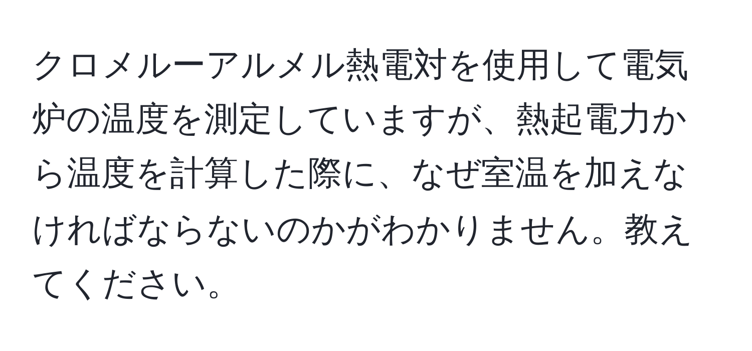 クロメルーアルメル熱電対を使用して電気炉の温度を測定していますが、熱起電力から温度を計算した際に、なぜ室温を加えなければならないのかがわかりません。教えてください。