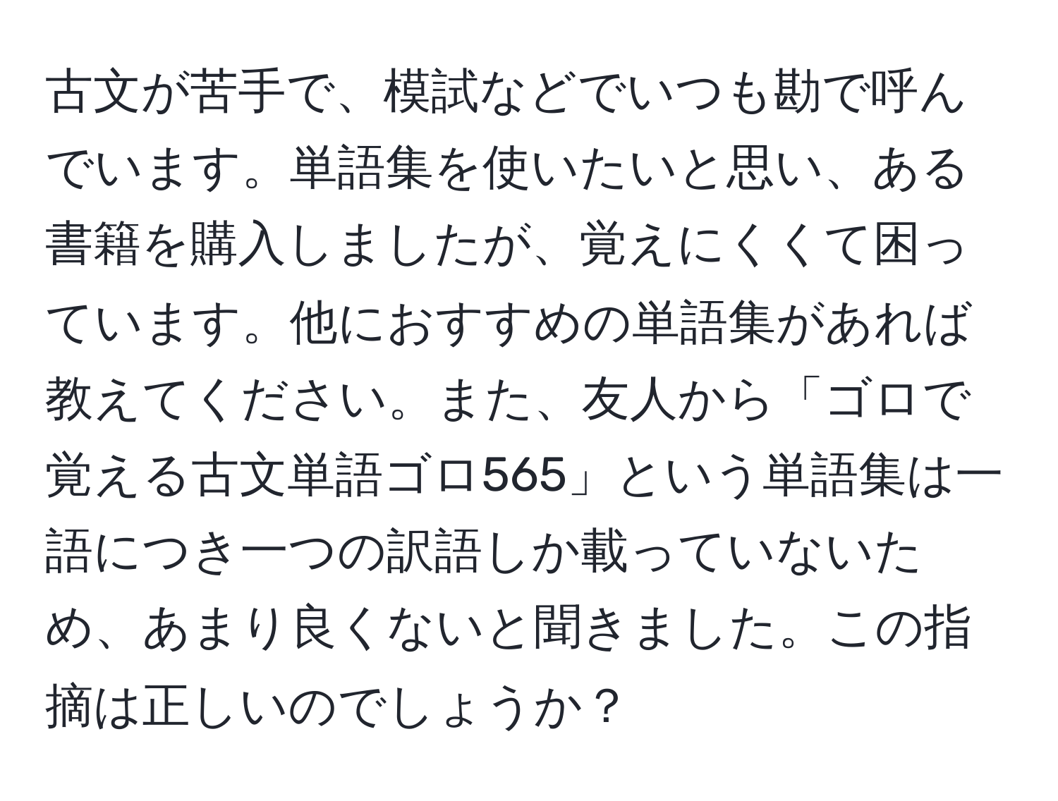 古文が苦手で、模試などでいつも勘で呼んでいます。単語集を使いたいと思い、ある書籍を購入しましたが、覚えにくくて困っています。他におすすめの単語集があれば教えてください。また、友人から「ゴロで覚える古文単語ゴロ565」という単語集は一語につき一つの訳語しか載っていないため、あまり良くないと聞きました。この指摘は正しいのでしょうか？