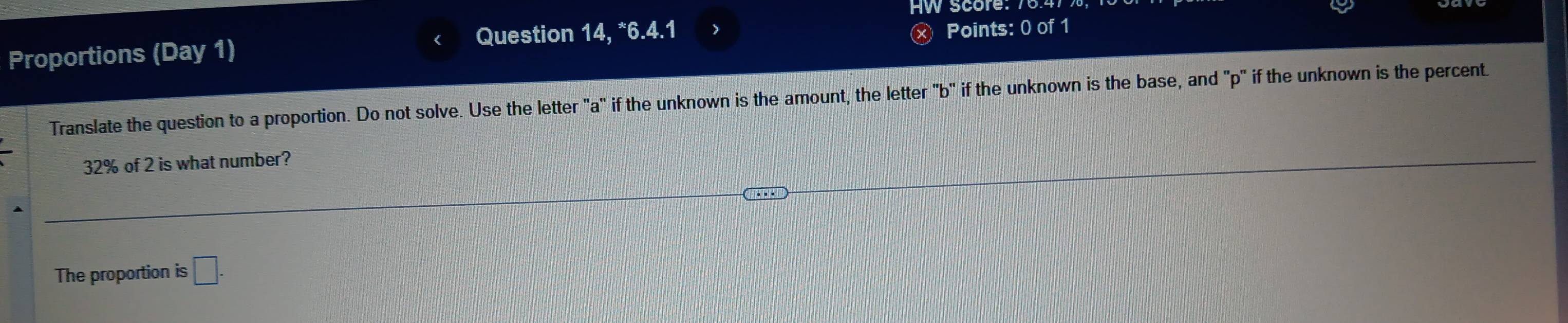 HW score: 70 
Proportions (Day 1) Question 14, *6.4.1 
Ⓧ Points: 0 of 1 
Translate the question to a proportion. Do not solve. Use the letter "a" if the unknown is the amount, the letter "b" if the unknown is the base, and "p" if the unknown is the percent
32% of 2 is what number? 
The proportion is □ .