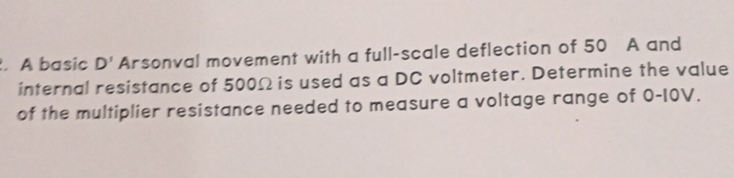 A basic D' Arsonval movement with a full-scale deflection of 50 A and 
internal resistance of 500Ω is used as a DC voltmeter. Determine the value 
of the multiplier resistance needed to measure a voltage range of 0-10V.