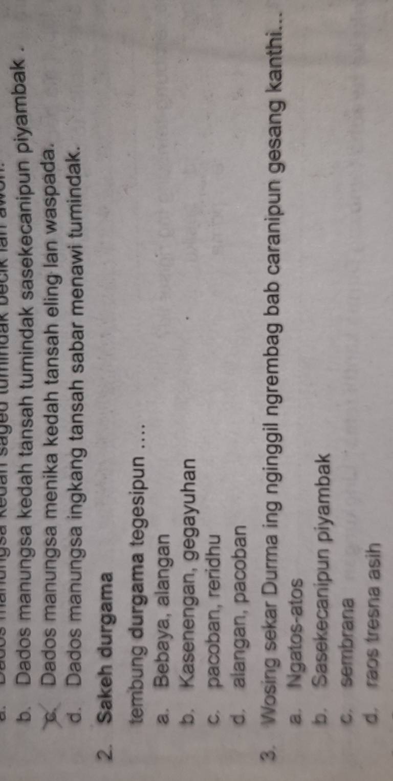 hanungsa Redan Saged tumindak becik Ian
b. Dados manungsa kedah tansah tumindak sasekecanipun piyambak .
c. Dados manungsa menika kedah tansah eling lan waspada.
d. Dados manungsa ingkang tansah sabar menawi tumindak.
2. Sakeh durgama
tembung durgama tegesipun ....
a. Bebaya, alangan
b. Kasenengan, gegayuhan
c. pacoban, reridhu
d. alangan, pacoban
3. Wosing sekar Durma ing nginggil ngrembag bab caranipun gesang kanthi...
a. Ngatos-atos
b. Sasekecanipun piyambak
c. sembrana
d. raos tresna asih