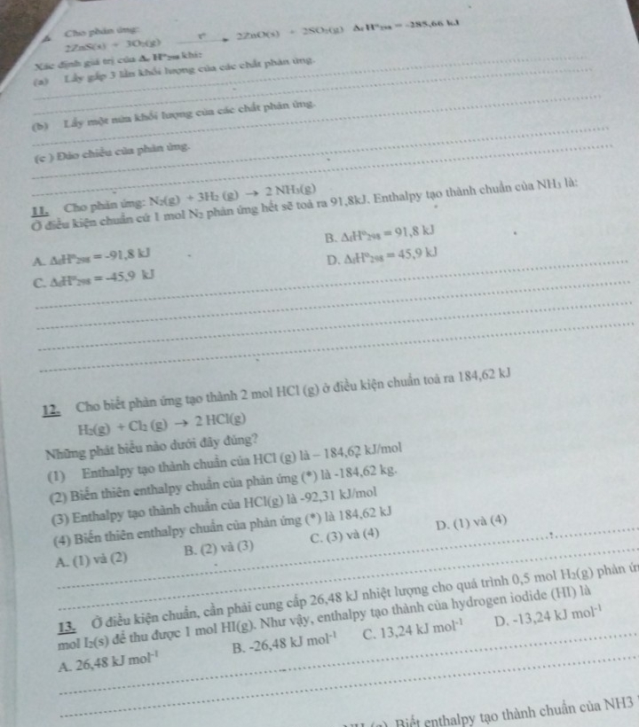 Cho phân ứng:
_
Xác định giả trị củu & H*ya khi: 2ZnS(s)+3O_2(g) 8° 2ZnO(s)+2SO_2(g) △ _fH^(2ua)=-1=-285,66.1
(a) Lây gấp 3 lần khối lượng của các chất phản ứng.
_
_
(b) Lấy một núa khổi lượng của các chất phân ứng.
_(c ) Đảo chiều của phản ủng.
II. Cho phản ứng: N_2(g)+3H_2(g)to 2NH_3(g) phản ứng hết sẽ toả ra 91,8kJ. Enthalpy tạo thành chuẩn của NH₃ là:
Ở điều kiện chuẩn cứ 1 mol N_2
B. △ _fH°_24g=91.8kJ
A._ △ _aH_298=-91.8kJ △ _1H°_298=45.9kJ
D.
C._ △ _GH''_298=-45.9kJ
_
_
12. Cho biết phản ứng tạo thành 2 mol HCl (g) ở điều kiện chuẩn toả ra 184,62 kJ
Những phát biểu nào dưới đây đủng? H_2(g)+Cl_2(g)to 2HCl(g)
(1) Enthalpy tạo thành chuẩn của HCl (g) là - 184,62 kJ/mol
(2) Biến thiên enthalpy chuẩn của phản ứng (*) là -184,62 kg.
(3) Enthalpy tạo thành chuẩn của HCl(g) là -92,31 kJ/mol
(4) Biến thiên enthalpy chuẩn của phản ứng (*) là 184,62 kJ
A. (1) và (2) B. (2) và (3) C. (3) và (4) D. (1) và (4)
_13. Ở điều kiện chuẩn, cần phải cung cấp 26,48 kJ nhiệt lượng cho quá trình 0,5 mol H_2(g) phản ứ
_
_
mol I_2(s) để thu được 1 mol HI(g). Như vậy, enthalpy tạo thành của hydrogen iodide (HI) là
A. 26,48kJmol^(-1) B. -26,48kJmol^(-1) C. 13,24kJmol^(-1) _
D. -13,24kJmol^(-1)
(1) Biết enthalpy tạo thành chuẩn của NH3