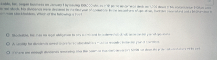 kable, Inc. began business on January 1 by issuing 100,000 shares of $1 par value common stock and 1,000 shares of 6%, noncumulative, $100 par value
erred stock. No dividends were declared in the first year of operations. In the second year of operations, Stockable declared and paid a $0.50 dividend to
ammon stackholders. Which of the following is true?
Stockable, Inc. has no legal obligation to pay a dividend to preferred stockholders in the first year of operations.
A liability for dividends owed to preferred stockholders must be recorded in the first year of operations.
If there are enough dividends remaining after the common stockholders receive $0.50 per share, the preferred stockholders will be paid.