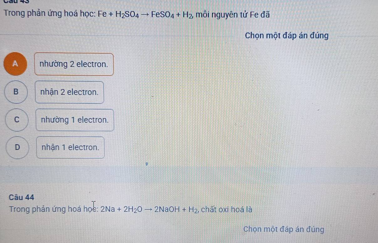 Cầu 43
Trong phản ứng hoá học: Fe+H_2SO_4to FeSO_4+H_2 , mồi nguyên tử Fe đã
Chọn một đáp án đúng
A nhường 2 electron.
B nhận 2 electron.
C nhường 1 electron.
D nhận 1 electron.
Câu 44
Trong phản ứng hoá học: 2Na+2H_2Oto 2NaOH+H_2 , chất oxi hoá là
Chọn một đáp án đúng