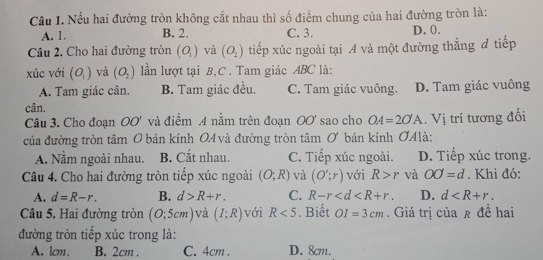 Nếu hai đường tròn không cắt nhau thì số điểm chung của hai đường tròn là:
A. 1. B. 2. C. 3.
D. 0.
Câu 2. Cho hai đường tròn (O_1) và (O_2) tiếp xúc ngoài tại A và một đường thẳng đ tiếp
xúc với (O_1) và (O_2) lần lượt tại B, C. Tam giác ABC là:
A. Tam giác cân. B. Tam giác đều. C. Tam giác vuông. D. Tam giác vuông
cân.
Câu 3. Cho đoạn OO ' và điểm A nằm trên đoạn OO' sao cho OA=2O'A. Vị trí tương đối
của đường tròn tâm O bán kính OA và đường tròn tâm O' bán kính ƠAlà:
A. Nằm ngoài nhau. B. Cắt nhau. C. Tiếp xúc ngoài. D. Tiếp xúc trong.
Câu 4. Cho hai đường tròn tiếp xúc ngoài (O;R) và (O';r) với R>r và OO=d. Khi đó:
A. d=R-r. B. d>R+r. C. R-r . D. d . 
Câu 5. Hai đường tròn (0;5cm) và (I;R) với R<5</tex> . Biết OI=3cm. Giá trị của r để hai
đường tròn tiếp xúc trong là:
A. 1cm. B. 2cm. C. 4cm. D. 8cm.