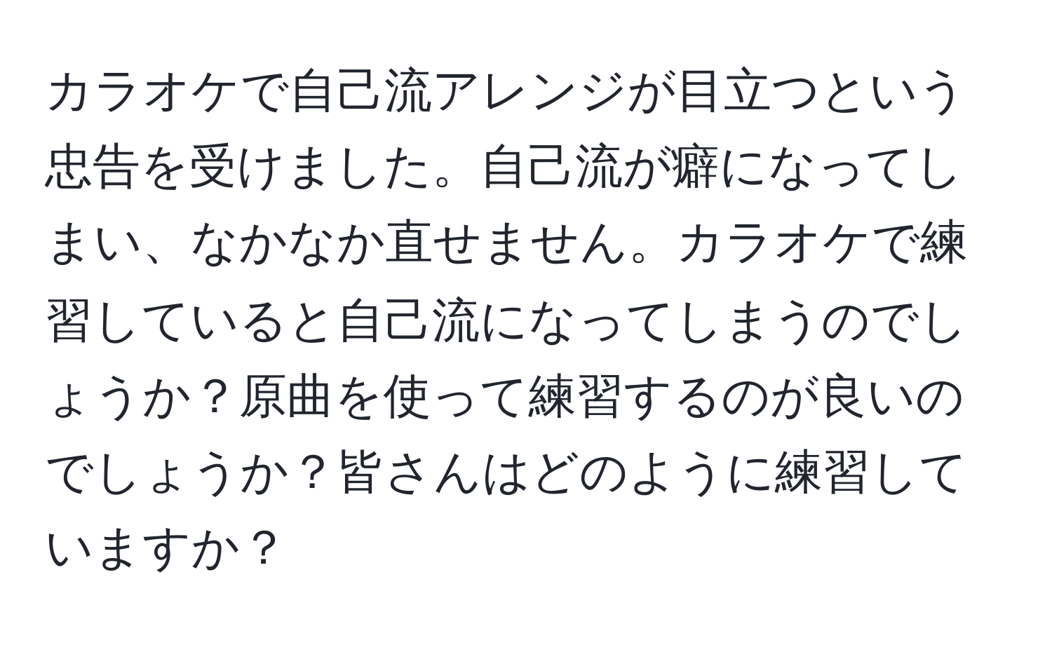 カラオケで自己流アレンジが目立つという忠告を受けました。自己流が癖になってしまい、なかなか直せません。カラオケで練習していると自己流になってしまうのでしょうか？原曲を使って練習するのが良いのでしょうか？皆さんはどのように練習していますか？