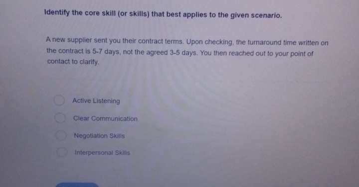 Identify the core skill (or skills) that best applies to the given scenario.
A new supplier sent you their contract terms. Upon checking, the turnaround time written on
the contract is 5-7 days, not the agreed 3-5 days. You then reached out to your point of
contact to clarify.
Active Listening
Clear Communication
Negotiation Skills
Interpersonal Skills