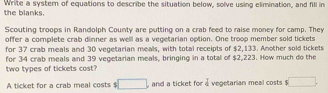 Write a system of equations to describe the situation below, solve using elimination, and fill in 
the blanks. 
Scouting troops in Randolph County are putting on a crab feed to raise money for camp. They 
offer a complete crab dinner as well as a vegetarian option. One troop member sold tickets 
for 37 crab meals and 30 vegetarian meals, with total receipts of $2,133. Another sold tickets 
for 34 crab meals and 39 vegetarian meals, bringing in a total of $2,223. How much do the 
two types of tickets cost? 
A ticket for a crab meal costs $ □ , and a ticket for a vegetarian meal costs $ □.