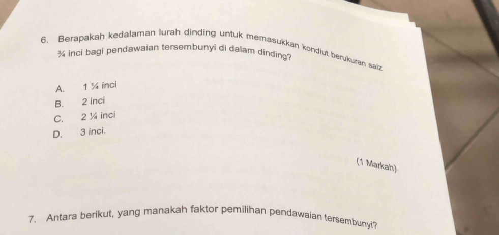 Berapakah kedalaman lurah dinding untuk memasukkan kondiut berukuran saiz
¾ inci bagi pendawaian tersembunyi di dalam dinding?
A. 1 ¼ inci
B. 2 inci
C. 2 ¼ inci
D. 3 inci.
(1 Markah)
7. Antara berikut, yang manakah faktor pemilihan pendawaian tersembunyi?