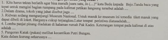 Kita harus tekun berlatih agar bisa meraih juara satu, Jo (....)“ kata Bedu kepada Bejo.Tanda baca yang 
tepat untuk mengisi bagian rumpang pada kalimat petikan langsung tersebut adalah .... 
2.Dalam drama, tokoh yang jahat disebut juga .... 
3. Ridwan sedang mengunjungi Museum Nasional. Untuk masuk ke museum ini tersedia tiket masuk yang 
dapat dibeli di loket. Harganya cukup terjangkau.Latar tempat peristiwa diatasadalah.... 
4. Lomba panjat pinang diadakan di halaman rumah Pak Kades. Keterangan tempat pada kalimat di atas 
adalah .... 
5. Pangeran Katak (pukau) melihat kecantikan Putri Bungsu. 
Kata dalam kurung seharusnya ....