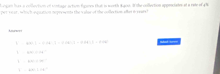 Logan has a collection of vintage action figures that is worth $400. If the collection appreciates at a rate of 4%
per year, which equation represents the value of the collection after 6 years?
Answer
V=400(1-0.04)(1-0.04)(1-0.04)(1-0.04)
Subeult Answer
1^.=400(0.04)^0
V=400(0.96)^n
V=400(1.04)^0^0