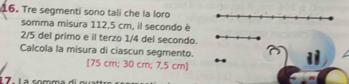 Tre segmenti sono tali che la loro 
somma misura 112,5 cm, il secondo è
2/5 del primo e il terzo 1/4 del secondo. 
Calcola la misura di ciascun segmento. 
[ 75 cm; 30 cm; 7,5 cm ] 
1 7 - La somma d i gu