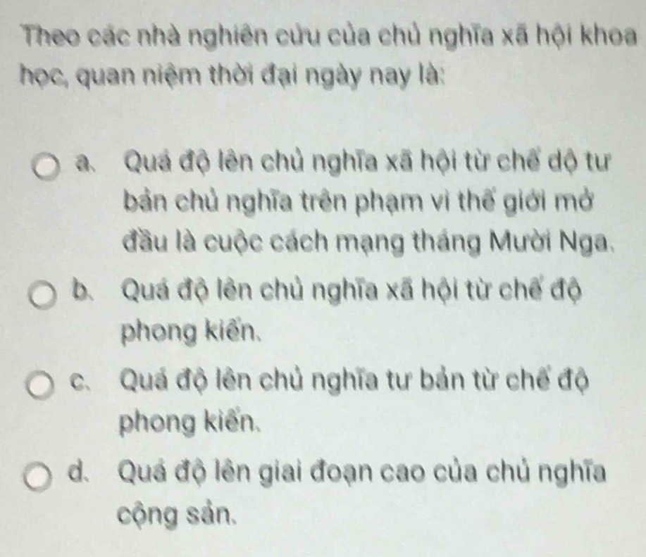 Theo các nhà nghiên cứu của chủ nghĩa xã hội khoa
học, quan niệm thời đại ngày nay là:
a. Quá độ lên chủ nghĩa xã hội từ chế dộ tư
bản chủ nghĩa trên phạm vi thế giới mở
đầu là cuộc cách mạng tháng Mười Nga.
b. Quá độ lên chủ nghĩa xã hội từ chế độ
phong kiến.
c. Quá độ lên chủ nghĩa tư bản từ chế độ
phong kiến.
d. Quá độ lên giai đoạn cao của chủ nghĩa
cộng sản.