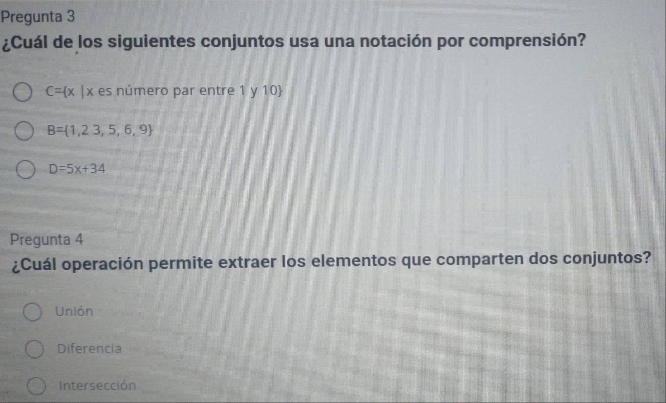 Pregunta 3
¿Cuál de los siguientes conjuntos usa una notación por comprensión?
C= x |x es número par entre 1 y 10
B= 1,23,5,6,9
D=5x+34
Pregunta 4
¿Cuál operación permite extraer los elementos que comparten dos conjuntos?
Unión
Diferencia
Intersección