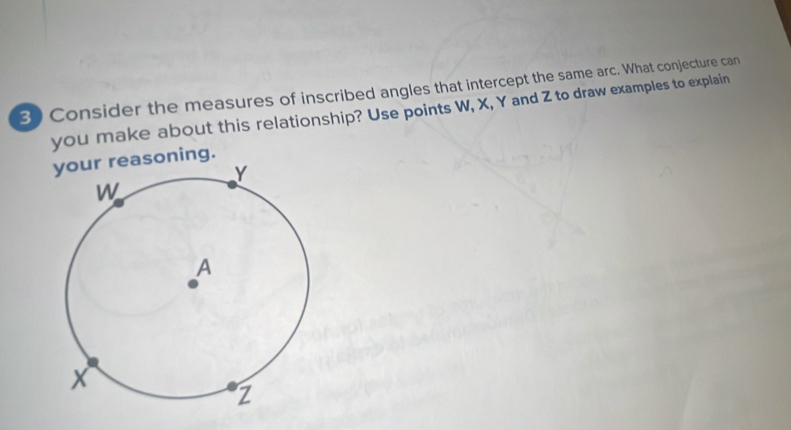 Consider the measures of inscribed angles that intercept the same arc. What conjecture can 
you make about this relationship? Use points W, X, Y and Z to draw examples to explain 
your reasoning.