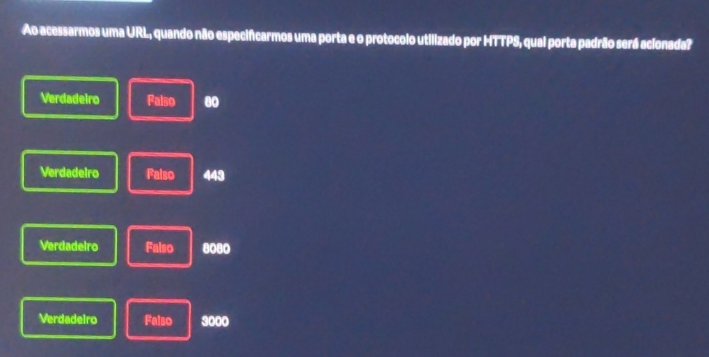 Ao acessarmos uma URL, quando não especifcarmos uma porta e o protocolo utilizado por HTTPS, qual porta padrão será acionada?
Verdadeiro Falso 80
Verdadeiro Falso 443
Verdadeiro Faiso 8080
Verdadeiro Falso 3000