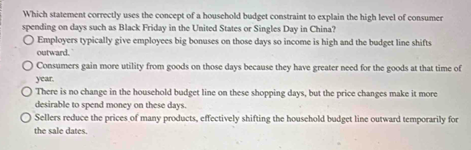 Which statement correctly uses the concept of a household budget constraint to explain the high level of consumer
spending on days such as Black Friday in the United States or Singles Day in China?
Employers typically give employees big bonuses on those days so income is high and the budget line shifts
outward.
Consumers gain more utility from goods on those days because they have greater need for the goods at that time of
year.
There is no change in the household budget line on these shopping days, but the price changes make it more
desirable to spend money on these days.
Sellers reduce the prices of many products, effectively shifting the household budget line outward temporarily for
the sale dates.