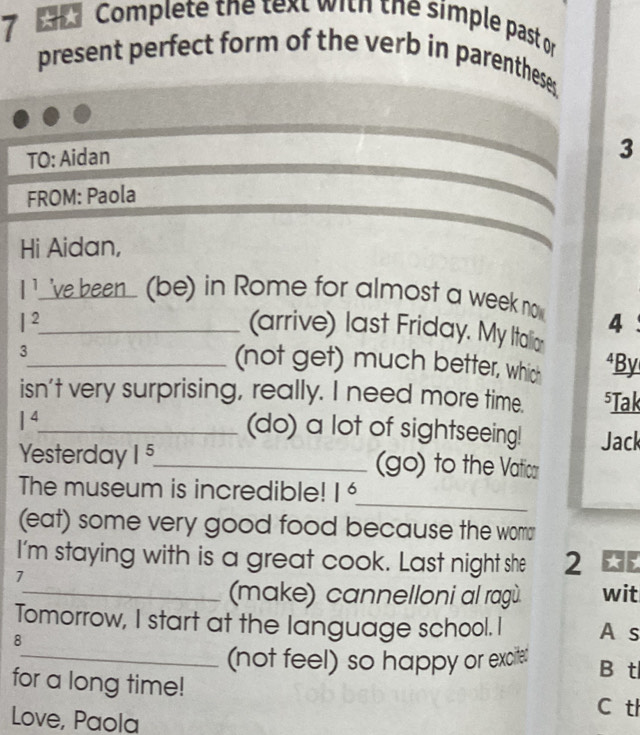 Complete the text with the simple past or
present perfect form of the verb in parenthese.
TO: Aidan
3
FROM: Paola
Hi Aidan,
l^1 ve been (be) in Rome for almost a week no
I^2 _
4
(arrive) last Friday. My Italion
3
_(not get) much better, whic *By
isn't very surprising, really. I need more time. ⁵Tak
1^4 _
(do) a lot of sightseeing! Jack
Yesterday 1^5 _ (go) to the Vatica
_
The museum is incredible! 1^6
(eat) some very good food because the wom
I'm staying with is a great cook. Last night she 2
7
_(make) cannelloni al ragù. wit
Tomorrow, I start at the language school. I A s
8
_(not feel) so happy or exciter B tl
for a long time!
C tl
Love, Paola