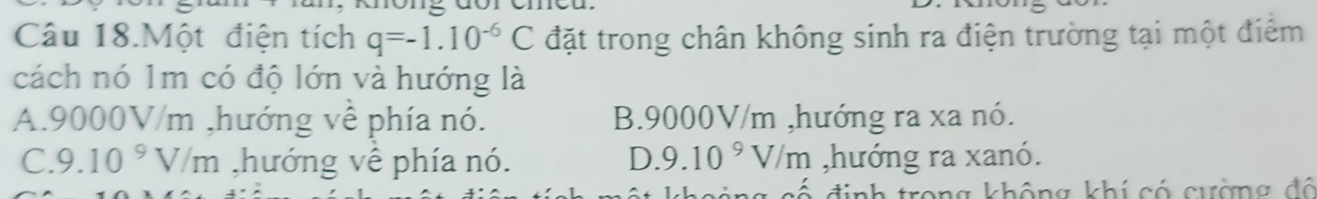 Câu 18.Một điện tích q=-1.10^(-6)C đặt trong chân không sinh ra điện trường tại một điểm
cách nó 1m có độ lớn và hướng là
A. 9000V/m ,hướng vê phía nó. B. 9000V/m ,hướng ra xa nó.
C. 9.10^9V/m ,hướng về phía nó. D. 9.10^9V/m ,hướng ra xanó.
định trong không khí có cường đô