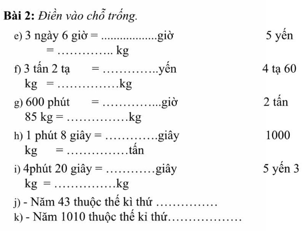 Điền vào chỗ trống. 
e) 3 ngày 6 g dot O=... _ giờ 5 yến
=...kg
f) 3tan 2ta=... _ yến 4 tạ 60
kg= ...kg
g) 600 phút =...... _ .giờ 2 tấn
85kg= ...k _ g 
h) 1 phút 8 giâ y=... __ .. giây 1000
kg= _tần 
i) 4phút 20 giâ V =... giây 5 yến 3
kg= _ x_ □ /□   ...kg J 
j) - Năm 43 thuộc thế kì thứ_ 
k) - Năm 1010 thuộc thế kỉ thứ_