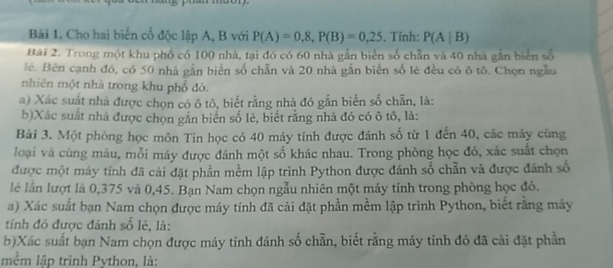 Cho hai biển cổ độc lập A, B với P(A)=0,8, P(B)=0,25. Tính: P(A|B)
Bài 2. Trong một khu phố có 100 nhà, tại đó có 60 nhà gắn biển số chẵn và 40 nhà gắn biển số 
Bê. Bên cạnh đó, có 50 nhà gắn biển số chẵn và 20 nhà gắn biển số lẻ đều có ô tô. Chọn ngẫu 
nhiên một nhà trong khu phố đó. 
a) Xác suất nhà được chọn có ô tô, biết rằng nhà đó gắn biển số chẵn, là: 
b)Xác suất nhà được chọn gắn biển số lẻ, biết rằng nhà đó có ô tô, là: 
Bài 3. Một phòng học môn Tin học có 40 máy tính được đánh số từ 1 đến 40, các máy cùng 
loại và cùng màu, mỗi máy được đánh một số khác nhau. Trong phòng học đó, xác suất chọn 
được một máy tính đã cải đặt phần mềm lập trình Python được đánh số chẵn và được đánh số 
lễ lần lượt là 0,375 và 0,45. Bạn Nam chọn ngẫu nhiên một máy tính trong phòng học đó. 
a) Xác suất bạn Nam chọn được máy tính đã cài đặt phần mềm lập trình Python, biết rằng máy 
tính đó được đánh số lẻ, là: 
b)Xác suất bạn Nam chọn được máy tính đánh số chẵn, biết rằng máy tính đó đã cài đặt phần 
mềm lập trình Python, là: