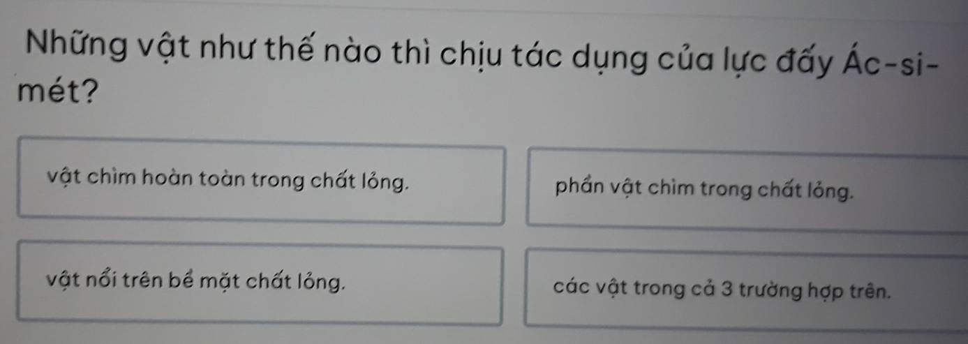 Những vật như thế nào thì chịu tác dụng của lực đấy Ác-si-
mét?
vật chìm hoàn toàn trong chất lỏng. phần vật chìm trong chất lỏng.
vật nổi trên bề mặt chất lỏng. các vật trong cả 3 trường hợp trên.