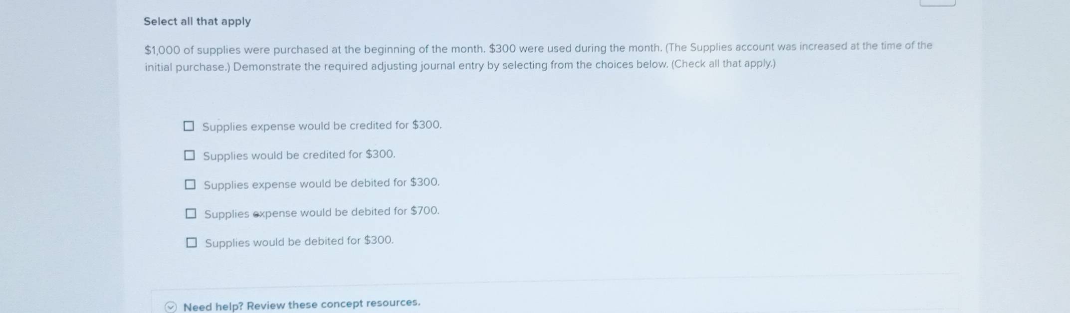 Select all that apply
$1,000 of supplies were purchased at the beginning of the month. $300 were used during the month. (The Supplies account was increased at the time of the
initial purchase.) Demonstrate the required adjusting journal entry by selecting from the choices below. (Check all that apply.)
Supplies expense would be credited for $300.
Supplies would be credited for $300.
Supplies expense would be debited for $300.
Supplies expense would be debited for $700.
Supplies would be debited for $300.
Need help? Review these concept resources.