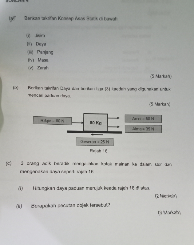 Berikan takrifan Konsep Asas Statik di bawah
(i) Jisim
(ii) Daya
(iii) Panjang
(iv) Masa
(v) Zarah
(5 Markah)
(b) Berikan takrifan Daya dan berikan tiga (3) kaedah yang digunakan untuk
mencari paduan daya.
(5 Markah)
(c) 3 orang adik beradik mengalihkan kotak mainan ke dalam stor dan
mengenakan daya seperti rajah 16.
(i) Hitungkan daya paduan merujuk keada rajah 16 di atas.
(2 Markah)
(ii) Berapakah pecutan objek tersebut?
(3 Markah)