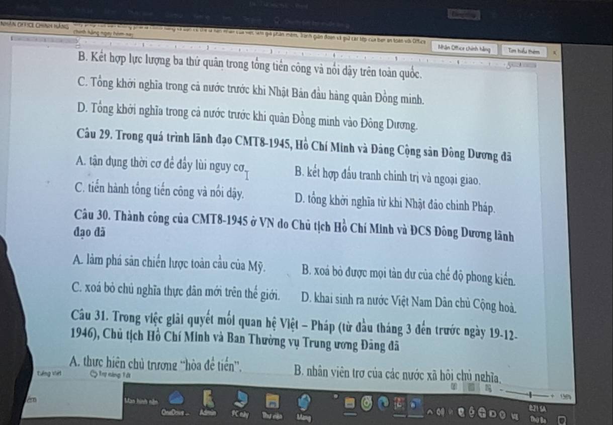 in
Nhân chcê Chính năng Cn cha vậợc sàm giả phản mêm. Janh gián đoạn và qữ các tếp của ben an toàn với Ontica
Nhân Oftice chính hàng Tam hiểu thêm
B. Kết hợp lực lượng ba thứ quân trong tổng tiền công và nổi dậy trên toàn quốc.
C. Tổng khởi nghĩa trong cả nước trước khi Nhật Bản đầu hàng quân Đồng minh.
D. Tổng khởi nghĩa trong cả nước trước khi quân Đồng minh vào Đông Dương.
Câu 29. Trong quá trình lãnh đạo CMT8-1945, Hồ Chí Minh và Đảng Cộng sản Đông Dương đã
A. tận dụng thời cơ để đầy lùi nguy cơ B. kết hợp đấu tranh chinh trị và ngoại giao.
C. tiến hành tổng tiến công và nổi dậy. D. tổng khởi nghĩa từ khi Nhật đảo chinh Pháp.
Câu 30. Thành công của CMT8-1945 ở VN do Chủ tịch Hồ Chí Minh và ĐCS Đông Dương lãnh
đạo đã
A. làm phá sản chiến lược toàn cầu của Mỹ. B. xoá bỏ được mọi tàn dư của chế độ phong kiển.
C. xoá bỏ chủ nghĩa thực dân mới trên thế giới. D. khai sinh ra nước Việt Nam Dân chủ Cộng hoà.
Câu 31. Trong việc giải quyết mối quan hệ Việt - Pháp (từ đầu tháng 3 đến trước ngày 19-12-
1946), Chủ tịch Hồ Chí Minh và Ban Thường vụ Trung ương Đãng đã
A. thực hiên chủ trương “hòa để tiến”, B. nhân viên trợ của các nước xã hôi chủ nghĩa,
téng viéi C tng căng Vài
_
+ 
=Co== eày