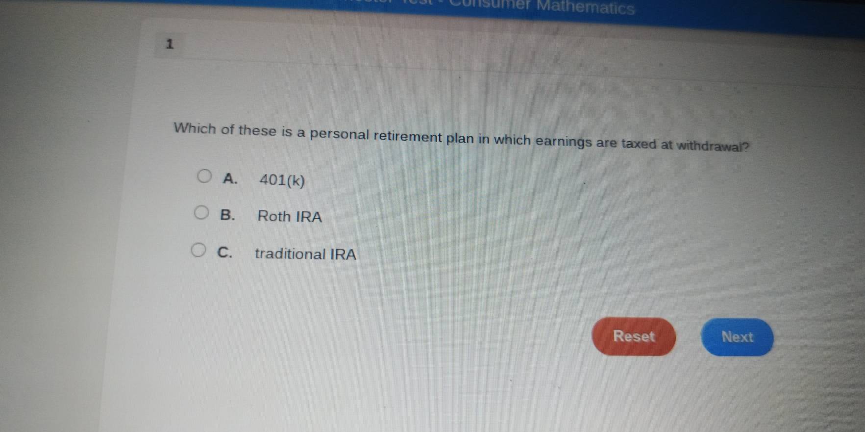 nsumer Mathematics
1
Which of these is a personal retirement plan in which earnings are taxed at withdrawal?
A. 401 (k)
B. Roth IRA
C. traditional IRA
Reset Next