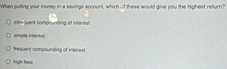 When putting your money in a savings account, which of these would give you the highest return?
infrequent compounding of interest
simple interest
frequent compounding of interest
high fees